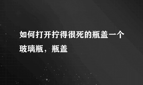 如何打开拧得很死的瓶盖一个玻璃瓶，瓶盖