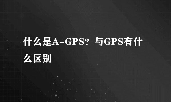 什么是A-GPS？与GPS有什么区别