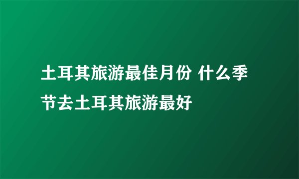 土耳其旅游最佳月份 什么季节去土耳其旅游最好