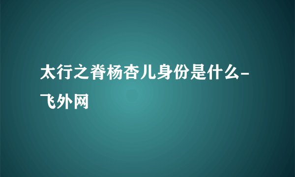 太行之脊杨杏儿身份是什么- 飞外网