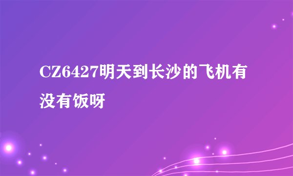 CZ6427明天到长沙的飞机有没有饭呀