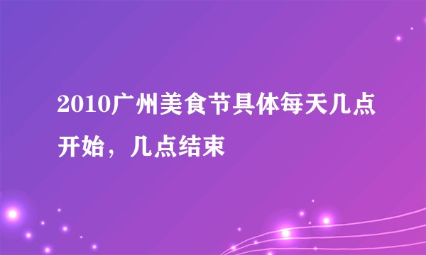 2010广州美食节具体每天几点开始,几点结束