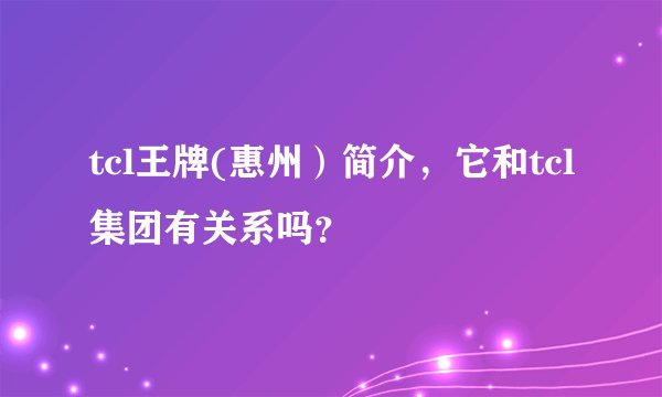tcl王牌(惠州）简介，它和tcl集团有关系吗？