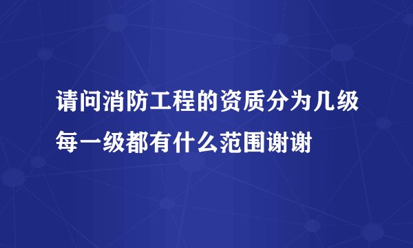 请问消防工程的资质分为几级每一级都有什么范围谢谢