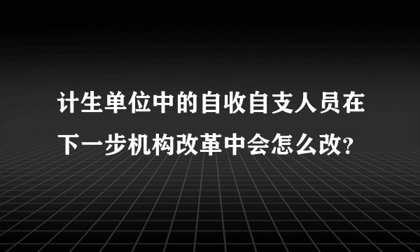 计生单位中的自收自支人员在下一步机构改革中会怎么改?
