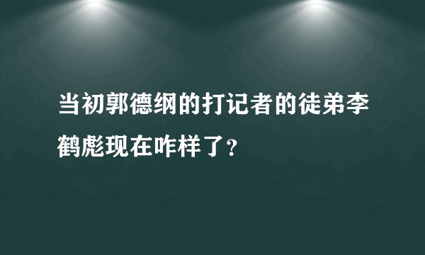 当初郭德纲的打记者的徒弟李鹤彪现在咋样了?
