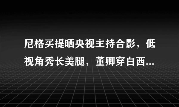 尼格买提晒央视主持合影,低视角秀长美腿,董卿穿白西装气质女神