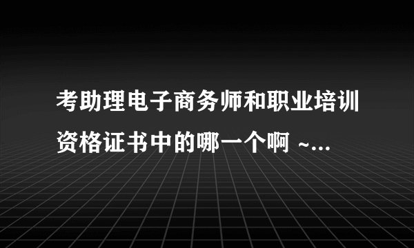 考助理电子商务师和职业培训资格证书中的哪一个啊 ~~~~~~~