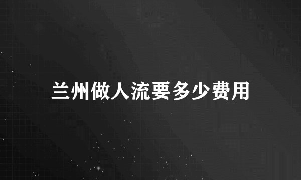 兰州做人流要多少费用