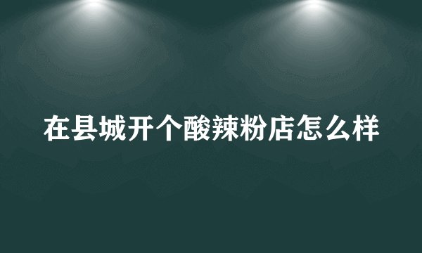 在县城开个酸辣粉店怎么样