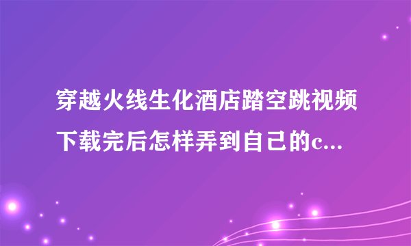 穿越火线生化酒店踏空跳视频下载完后怎样弄到自己的cf录相里面？