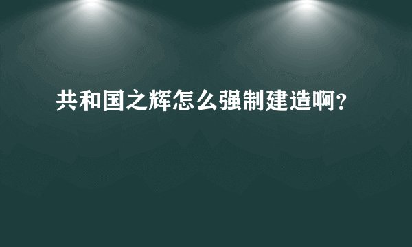 共和国之辉怎么强制建造啊？
