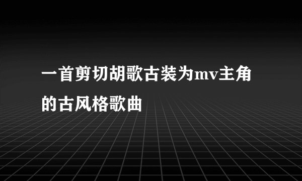 一首剪切胡歌古装为mv主角的古风格歌曲