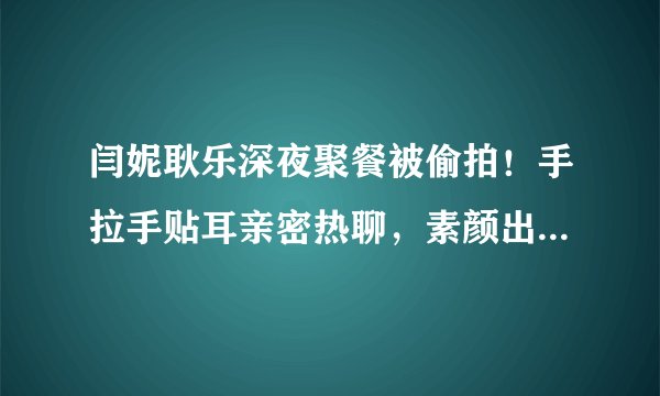 闫妮耿乐深夜聚餐被偷拍！手拉手贴耳亲密热聊，素颜出镜皮肤超白