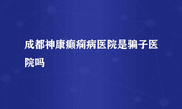 成都神康癫痫病医院是骗子医院吗