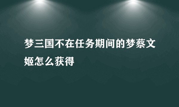 梦三国不在任务期间的梦蔡文姬怎么获得