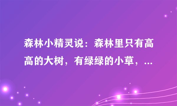 森林小精灵说：森林里只有高高的大树，有绿绿的小草，有美丽的小花，有可爱的蘑菇，有会唱歌的小鸟，有漂亮的蝴蝶、虫子，有青蛙、蛇、癞蛤蟆……才能算一座真正的充满生机与活力的森林。你看过森林，也读过很多有关森林的文章，你认为森林里还应该有什么呢？你眼中、心中的森林是怎样的呢？请你说一说，再写一写或画一画，然后与同学交流交流吧！