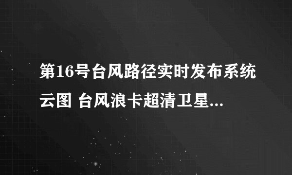 第16号台风路径实时发布系统云图 台风浪卡超清卫星云图更新