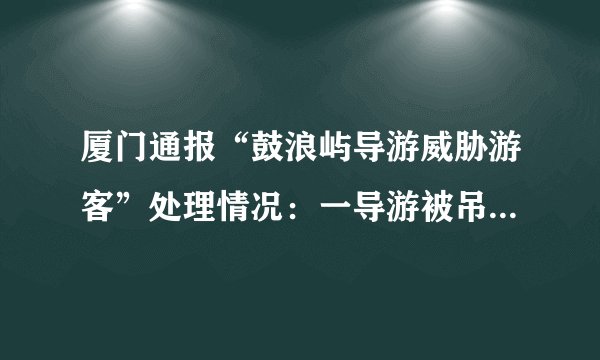 厦门通报“鼓浪屿导游威胁游客”处理情况：一导游被吊销证件, 你怎么看？