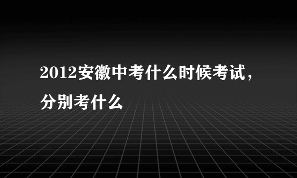 2012安徽中考什么时候考试，分别考什么