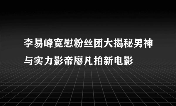 李易峰宽慰粉丝团大揭秘男神与实力影帝廖凡拍新电影