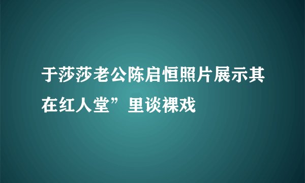 于莎莎老公陈启恒照片展示其在红人堂”里谈裸戏