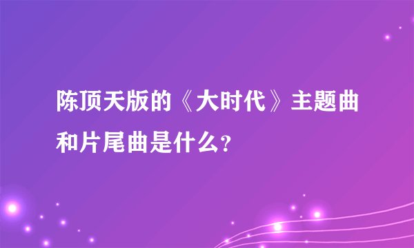 陈顶天版的《大时代》主题曲和片尾曲是什么?