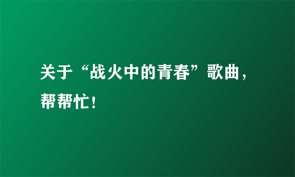 关于“战火中的青春”歌曲，帮帮忙！