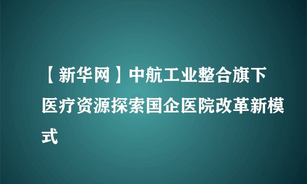 【新华网】中航工业整合旗下医疗资源探索国企医院改革新模式