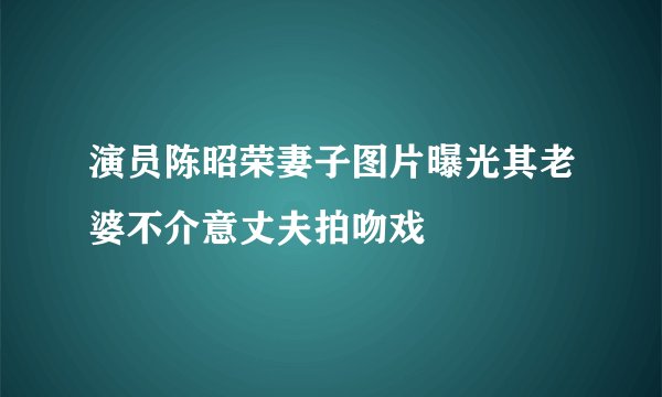 演员陈昭荣妻子图片曝光其老婆不介意丈夫拍吻戏