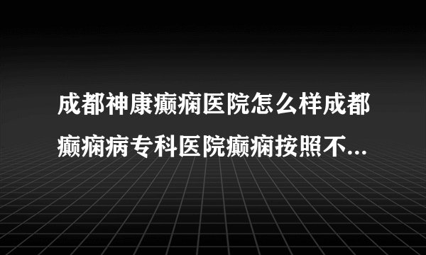 成都神康癫痫医院怎么样成都癫痫病专科医院癫痫按照不同情况怎么划分分类?