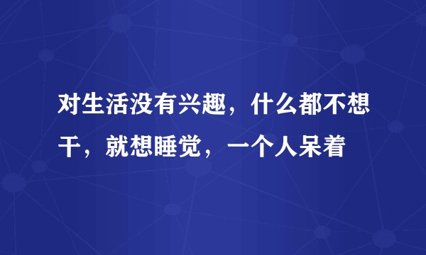 对生活没有兴趣，什么都不想干，就想睡觉，一个人呆着