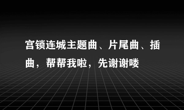 宫锁连城主题曲、片尾曲、插曲,帮帮我啦,先谢谢喽