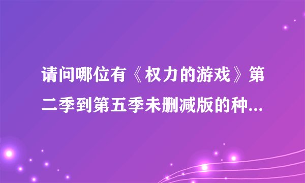 请问哪位有《权力的游戏》第二季到第五季未删减版的种子，实在不想看阉割版啊！