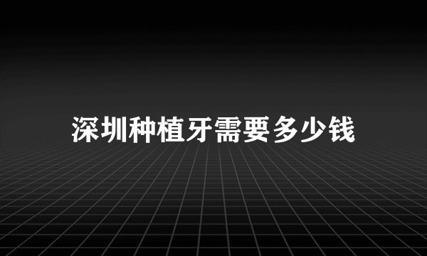 深圳种植牙需要多少钱