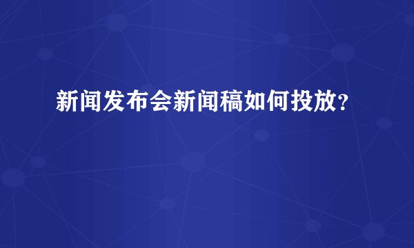 新闻发布会新闻稿如何投放？