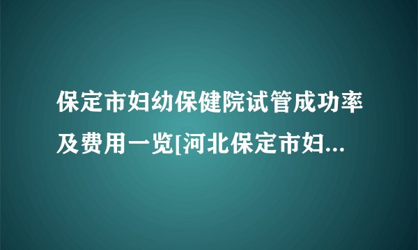 保定市妇幼保健院试管成功率及费用一览[河北保定市妇幼保健院试管攻略]
