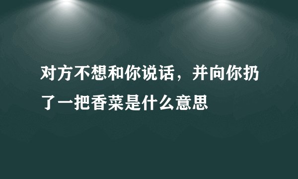 对方不想和你说话，并向你扔了一把香菜是什么意思