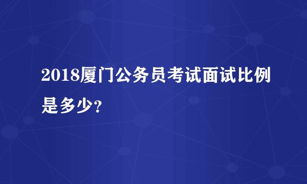 2018厦门公务员考试面试比例是多少？