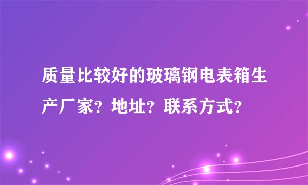 质量比较好的玻璃钢电表箱生产厂家?地址?联系方式?