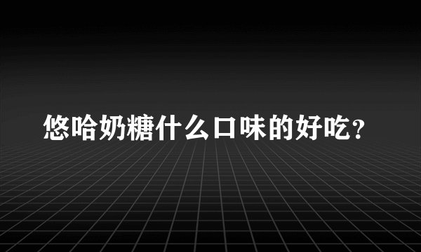 悠哈奶糖什么口味的好吃？