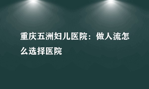 重庆五洲妇儿医院：做人流怎么选择医院