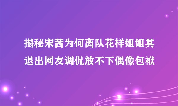 揭秘宋茜为何离队花样姐姐其退出网友调侃放不下偶像包袱
