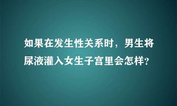 如果在发生性关系时，男生将尿液灌入女生子宫里会怎样？