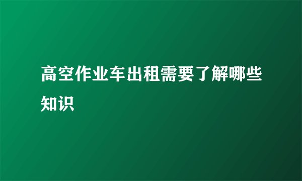 高空作业车出租需要了解哪些知识