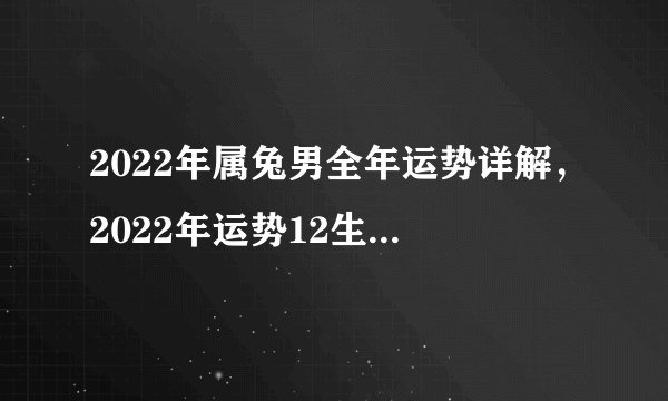 2022年属兔男全年运势详解，2022年运势12生肖运势详解