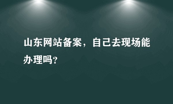 山东网站备案，自己去现场能办理吗？