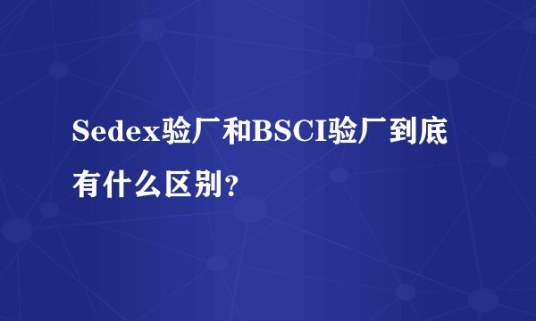 Sedex验厂和BSCI验厂到底有什么区别？
