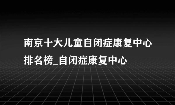 南京十大儿童自闭症康复中心排名榜_自闭症康复中心