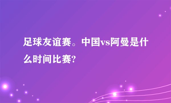 足球友谊赛。中国vs阿曼是什么时间比赛?